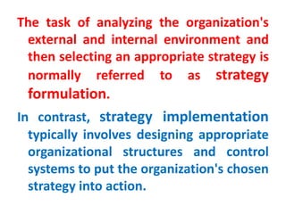 The task of analyzing the organization's
external and internal environment and
then selecting an appropriate strategy is
normally referred to as strategy
formulation.
In contrast, strategy implementation
typically involves designing appropriate
organizational structures and control
systems to put the organization's chosen
strategy into action.
 