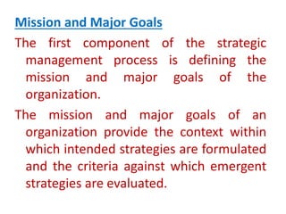 Mission and Major Goals
The first component of the strategic
management process is defining the
mission and major goals of the
organization.
The mission and major goals of an
organization provide the context within
which intended strategies are formulated
and the criteria against which emergent
strategies are evaluated.
 