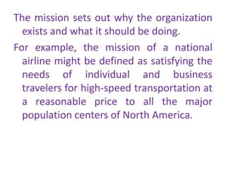 The mission sets out why the organization
exists and what it should be doing.
For example, the mission of a national
airline might be defined as satisfying the
needs of individual and business
travelers for high-speed transportation at
a reasonable price to all the major
population centers of North America.
 