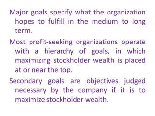 Major goals specify what the organization
hopes to fulfill in the medium to long
term.
Most profit-seeking organizations operate
with a hierarchy of goals, in which
maximizing stockholder wealth is placed
at or near the top.
Secondary goals are objectives judged
necessary by the company if it is to
maximize stockholder wealth.
 