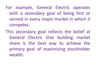 For example, General Electric operates
with a secondary goal of being first or
second in every major market in which it
competes.
This secondary goal reflects the belief at
General Electric that building market
share is the best way to achieve the
primary goal of maximizing stockholder
wealth.
 