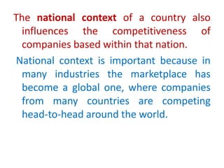 The national context of a country also
influences the competitiveness of
companies based within that nation.
National context is important because in
many industries the marketplace has
become a global one, where companies
from many countries are competing
head-to-head around the world.
 
