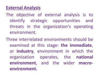 External Analysis
The objective of external analysis is to
identify strategic opportunities and
threats in the organization's operating
environment.
Three interrelated environments should be
examined at this stage: the immediate,
or industry, environment in which the
organization operates, the national
environment, and the wider macro-
environment.
 