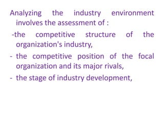 Analyzing the industry environment
involves the assessment of :
-the competitive structure of the
organization's industry,
- the competitive position of the focal
organization and its major rivals,
- the stage of industry development,
 
