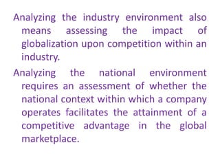 Analyzing the industry environment also
means assessing the impact of
globalization upon competition within an
industry.
Analyzing the national environment
requires an assessment of whether the
national context within which a company
operates facilitates the attainment of a
competitive advantage in the global
marketplace.
 