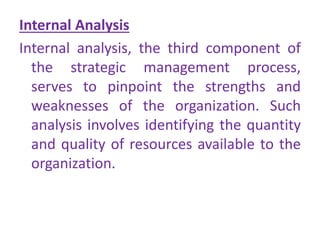Internal Analysis
Internal analysis, the third component of
the strategic management process,
serves to pinpoint the strengths and
weaknesses of the organization. Such
analysis involves identifying the quantity
and quality of resources available to the
organization.
 
