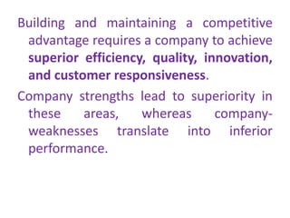 Building and maintaining a competitive
advantage requires a company to achieve
superior efficiency, quality, innovation,
and customer responsiveness.
Company strengths lead to superiority in
these areas, whereas company-
weaknesses translate into inferior
performance.
 