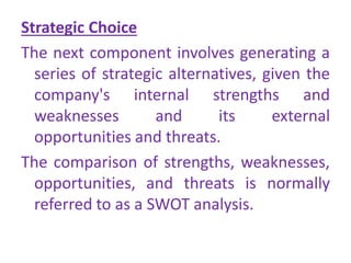 Strategic Choice
The next component involves generating a
series of strategic alternatives, given the
company's internal strengths and
weaknesses and its external
opportunities and threats.
The comparison of strengths, weaknesses,
opportunities, and threats is normally
referred to as a SWOT analysis.
 