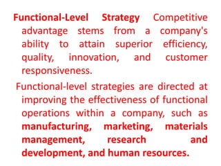 Functional-Level Strategy Competitive
advantage stems from a company's
ability to attain superior efficiency,
quality, innovation, and customer
responsiveness.
Functional-level strategies are directed at
improving the effectiveness of functional
operations within a company, such as
manufacturing, marketing, materials
management, research and
development, and human resources.
 