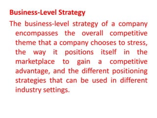 Business-Level Strategy
The business-level strategy of a company
encompasses the overall competitive
theme that a company chooses to stress,
the way it positions itself in the
marketplace to gain a competitive
advantage, and the different positioning
strategies that can be used in different
industry settings.
 