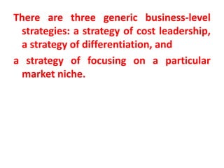 There are three generic business-level
strategies: a strategy of cost leadership,
a strategy of differentiation, and
a strategy of focusing on a particular
market niche.
 