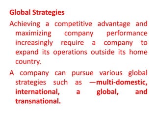 Global Strategies
Achieving a competitive advantage and
maximizing company performance
increasingly require a company to
expand its operations outside its home
country.
A company can pursue various global
strategies such as —multi-domestic,
international, a global, and
transnational.
 