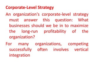 Corporate-Level Strategy
An organization's corporate-level strategy
must answer this question: What
businesses should we be in to maximize
the long-run profitability of the
organization?
For many organizations, competing
successfully often involves vertical
integration
 