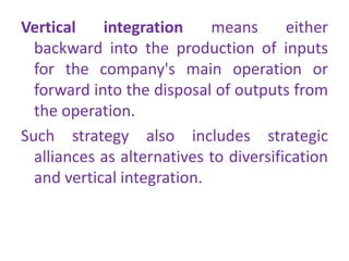 Vertical integration means either
backward into the production of inputs
for the company's main operation or
forward into the disposal of outputs from
the operation.
Such strategy also includes strategic
alliances as alternatives to diversification
and vertical integration.
 
