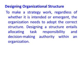 Designing Organizational Structure
To make a strategy work, regardless of
whether it is intended or emergent, the
organization needs to adopt the correct
structure. Designing a structure entails
allocating task responsibility and
decision-making authority within an
organization.
 