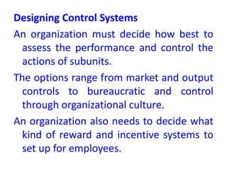 Designing Control Systems
An organization must decide how best to
assess the performance and control the
actions of subunits.
The options range from market and output
controls to bureaucratic and control
through organizational culture.
An organization also needs to decide what
kind of reward and incentive systems to
set up for employees.
 
