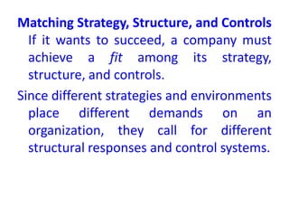 Matching Strategy, Structure, and Controls
If it wants to succeed, a company must
achieve a fit among its strategy,
structure, and controls.
Since different strategies and environments
place different demands on an
organization, they call for different
structural responses and control systems.
 
