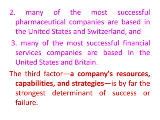 2. many of the most successful
pharmaceutical companies are based in
the United States and Switzerland, and
3. many of the most successful financial
services companies are based in the
United States and Britain.
The third factor—a company's resources,
capabilities, and strategies—is by far the
strongest determinant of success or
failure.
 