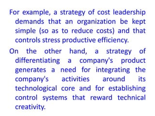 For example, a strategy of cost leadership
demands that an organization be kept
simple (so as to reduce costs) and that
controls stress productive efficiency.
On the other hand, a strategy of
differentiating a company's product
generates a need for integrating the
company's activities around its
technological core and for establishing
control systems that reward technical
creativity.
 