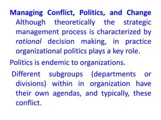 Managing Conflict, Politics, and Change
Although theoretically the strategic
management process is characterized by
rational decision making, in practice
organizational politics plays a key role.
Politics is endemic to organizations.
Different subgroups (departments or
divisions) within in organization have
their own agendas, and typically, these
conflict.
 