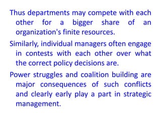 Thus departments may compete with each
other for a bigger share of an
organization's finite resources.
Similarly, individual managers often engage
in contests with each other over what
the correct policy decisions are.
Power struggles and coalition building are
major consequences of such conflicts
and clearly early play a part in strategic
management.
 