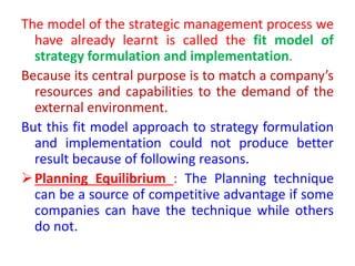 The model of the strategic management process we
have already learnt is called the fit model of
strategy formulation and implementation.
Because its central purpose is to match a company’s
resources and capabilities to the demand of the
external environment.
But this fit model approach to strategy formulation
and implementation could not produce better
result because of following reasons.
Planning Equilibrium : The Planning technique
can be a source of competitive advantage if some
companies can have the technique while others
do not.
 