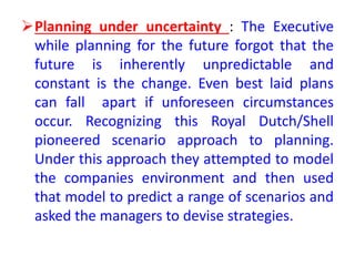 Planning under uncertainty : The Executive
while planning for the future forgot that the
future is inherently unpredictable and
constant is the change. Even best laid plans
can fall apart if unforeseen circumstances
occur. Recognizing this Royal Dutch/Shell
pioneered scenario approach to planning.
Under this approach they attempted to model
the companies environment and then used
that model to predict a range of scenarios and
asked the managers to devise strategies.
 
