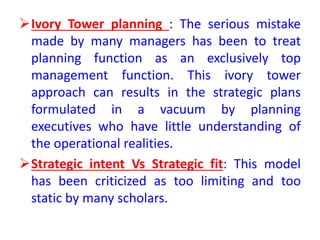 Ivory Tower planning : The serious mistake
made by many managers has been to treat
planning function as an exclusively top
management function. This ivory tower
approach can results in the strategic plans
formulated in a vacuum by planning
executives who have little understanding of
the operational realities.
Strategic intent Vs Strategic fit: This model
has been criticized as too limiting and too
static by many scholars.
 