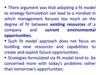  There argument was that adopting a fit model
to strategy formulation can lead to a mindset in
which management focuses too much on the
degree of fit between existing resources of a
company and current environmental
opportunities.
 Such fit model approach does not focus on
building new resources and capabilities to
create and exploit future opportunities.
 Strategies formulated via fit model tend to be
concerned more with today’s problems rather
than tomorrow’s opportunities.
 