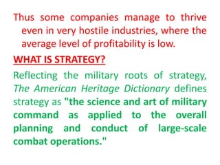 Thus some companies manage to thrive
even in very hostile industries, where the
average level of profitability is low.
WHAT IS STRATEGY?
Reflecting the military roots of strategy,
The American Heritage Dictionary defines
strategy as "the science and art of military
command as applied to the overall
planning and conduct of large-scale
combat operations."
 