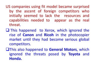 US companies using fit model became surprised
by the ascent of foreign competitors who
initially seemed to lack the resources and
capabilities needed to appear as the real
threat.
 This happened to Xerox, which ignored the
rise of Canon and Ricoh in the photocopier
market until they had become serious global
competitors.
This also happened to General Motors, which
ignored the threats posed by Toyota and
Honda.
 