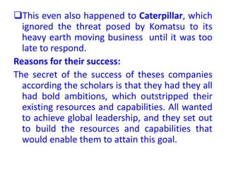 This even also happened to Caterpillar, which
ignored the threat posed by Komatsu to its
heavy earth moving business until it was too
late to respond.
Reasons for their success:
The secret of the success of theses companies
according the scholars is that they had they all
had bold ambitions, which outstripped their
existing resources and capabilities. All wanted
to achieve global leadership, and they set out
to build the resources and capabilities that
would enable them to attain this goal.
 