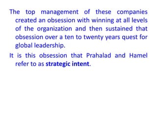The top management of these companies
created an obsession with winning at all levels
of the organization and then sustained that
obsession over a ten to twenty years quest for
global leadership.
It is this obsession that Prahalad and Hamel
refer to as strategic intent.
 