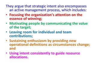 They argue that strategic intent also encompasses
an active management process, which includes:
• Focusing the organization's attention on the
essence of winning;
• Motivating people by communicating the value
of the target;
• Leaving room for individual and team
contributions;
• Sustaining enthusiasm by providing new
operational definitions as circumstances change;
and
• Using intent consistently to guide resource
allocations.
 