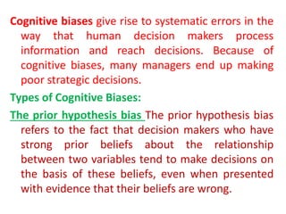Cognitive biases give rise to systematic errors in the
way that human decision makers process
information and reach decisions. Because of
cognitive biases, many managers end up making
poor strategic decisions.
Types of Cognitive Biases:
The prior hypothesis bias The prior hypothesis bias
refers to the fact that decision makers who have
strong prior beliefs about the relationship
between two variables tend to make decisions on
the basis of these beliefs, even when presented
with evidence that their beliefs are wrong.
 