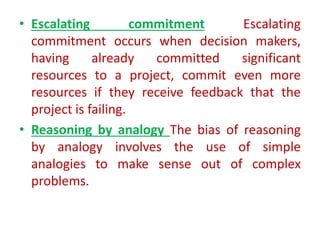 • Escalating commitment Escalating
commitment occurs when decision makers,
having already committed significant
resources to a project, commit even more
resources if they receive feedback that the
project is failing.
• Reasoning by analogy The bias of reasoning
by analogy involves the use of simple
analogies to make sense out of complex
problems.
 