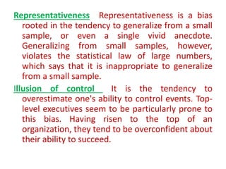 Representativeness Representativeness is a bias
rooted in the tendency to generalize from a small
sample, or even a single vivid anecdote.
Generalizing from small samples, however,
violates the statistical law of large numbers,
which says that it is inappropriate to generalize
from a small sample.
Illusion of control It is the tendency to
overestimate one's ability to control events. Top-
level executives seem to be particularly prone to
this bias. Having risen to the top of an
organization, they tend to be overconfident about
their ability to succeed.
 