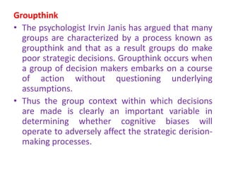 Groupthink
• The psychologist Irvin Janis has argued that many
groups are characterized by a process known as
groupthink and that as a result groups do make
poor strategic decisions. Groupthink occurs when
a group of decision makers embarks on a course
of action without questioning underlying
assumptions.
• Thus the group context within which decisions
are made is clearly an important variable in
determining whether cognitive biases will
operate to adversely affect the strategic derision-
making processes.
 