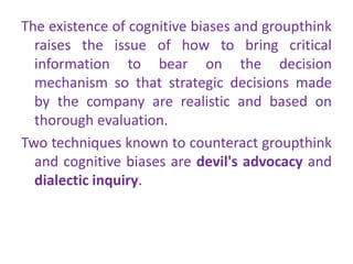 The existence of cognitive biases and groupthink
raises the issue of how to bring critical
information to bear on the decision
mechanism so that strategic decisions made
by the company are realistic and based on
thorough evaluation.
Two techniques known to counteract groupthink
and cognitive biases are devil's advocacy and
dialectic inquiry.
 