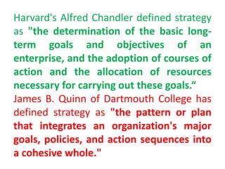Harvard's Alfred Chandler defined strategy
as "the determination of the basic long-
term goals and objectives of an
enterprise, and the adoption of courses of
action and the allocation of resources
necessary for carrying out these goals.“
James B. Quinn of Dartmouth College has
defined strategy as "the pattern or plan
that integrates an organization's major
goals, policies, and action sequences into
a cohesive whole."
 