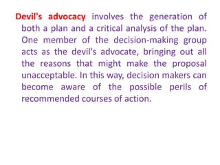 Devil's advocacy involves the generation of
both a plan and a critical analysis of the plan.
One member of the decision-making group
acts as the devil's advocate, bringing out all
the reasons that might make the proposal
unacceptable. In this way, decision makers can
become aware of the possible perils of
recommended courses of action.
 