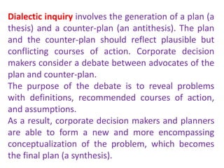 Dialectic inquiry involves the generation of a plan (a
thesis) and a counter-plan (an antithesis). The plan
and the counter-plan should reflect plausible but
conflicting courses of action. Corporate decision
makers consider a debate between advocates of the
plan and counter-plan.
The purpose of the debate is to reveal problems
with definitions, recommended courses of action,
and assumptions.
As a result, corporate decision makers and planners
are able to form a new and more encompassing
conceptualization of the problem, which becomes
the final plan (a synthesis).
 