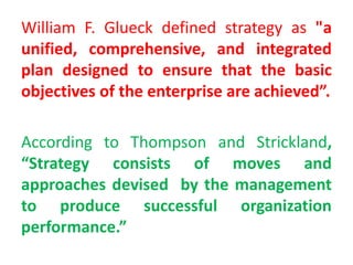 William F. Glueck defined strategy as "a
unified, comprehensive, and integrated
plan designed to ensure that the basic
objectives of the enterprise are achieved”.
According to Thompson and Strickland,
“Strategy consists of moves and
approaches devised by the management
to produce successful organization
performance.”
 