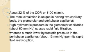  About 22 % of the COP, or 1100 ml/min.
 The renal circulation is unique in having two capillary
beds, the glomerular and peritubular capillaries
 High hydrostatic pressure in the glomerular capillaries
(about 60 mm Hg) causes rapid fluid filtration,
 whereas a much lower hydrostatic pressure in the
peritubular capillaries (about 13 mm Hg) permits rapid
fluid reabsorption.
By Abera N
 
