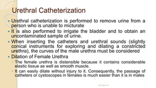 Urethral Catheterization
 Urethral catheterization is performed to remove urine from a
person who is unable to micturate
 It is also performed to irrigate the bladder and to obtain an
uncontaminated sample of urine.
 When inserting the catheters and urethral sounds (slightly
conical instruments for exploring and dilating a constricted
urethra), the curves of the male urethra must be considered
 Dilation of Female Urethra
◦ The female urethra is distensible because it contains considerable
elastic tissue as well as smooth muscle.
◦ It can easily dilate without injury to it. Consequently, the passage of
catheters or cystoscopes in females is much easier than it is in males
By Abera N
 