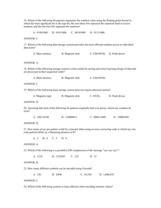 16. Which of the following bit-patterns represents the smallest value using the floating-point format in
which the most significant bit is the sign bit, the next three bits represent the exponent field in excess
notation, and the last four bits represent the mantissa?
A. 01001000 B. 01011000 C. 00101000 D. 01111000
ANSWER: C
17. Which of the following data storage systems provides the most efficient random access to individual
data items?
A. Main memory B. Magnetic disk C. CDs/DVDs D. Flash drives
ANSWER: A
18. Which of the following storage systems is best suited for storing and retrieving long strings of data that
are processed in their sequential order?
A. Main memory B. Magnetic disk C. CDs/DVDs
ANSWER: C
19. Which of the following mass storage system does not require physical motion?
A. Magnetic tape B. Magnetic disk C. DVDs D. Flash drives
ANSWER: D
20. Assuming that each of the following bit patterns originally had even parity, which one contains an
error?
A. 100110100 B. 110000011 C. 000011000 D. 100001001
ANSWER: D
21. How many errors per pattern could be corrected when using an error-correcting code in which any two
code patterns differ by a Hamming distance of 8?
A. 3 B. 4 C. 5 D. 6
ANSWER: A
22. Which of the following is a possible LZW compression of the message “xyz xyz xyz”?
A. 1234 B. 1234545 C. 232 D. 12
ANSWER: B
23. How many different symbols can be encoded using Unicode?
A. 256 B. 4,096 C. 65,536 D. 1,046,476
ANSWER: C
24. Which of the following systems is least efficient when encoding numeric values?
 
