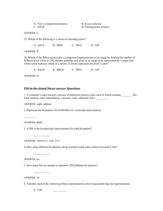 A. Two’s complement notation B. Excess notation
C. ASCII D. Floating-point notation
ANSWER: C
25. Which of the following is a means of encoding music?
A. ASCII B. MIDI C. JPEG D. GIF
ANSWER: B
26. Which of the following provides a compressed representation of an image by limiting the number of
different pixel colors to 256, thereby enabling each pixel in an image to be represented by a single byte
whose value indicates which of a palette of entries represents the pixel’s color?
A. ASCII B. MPEG C. JPEG D. GIF
ANSWER: D
Fill-in-the-blank/Short-answer Questions
1. A computer’s main memory consists of numerous memory cells, each of which contains ________ bits.
Each memory cell is identified by a numeric value called the cell’s _________.
ANSWER: eight, address
2. Represent the bit pattern 1011010010011111 in hexadecimal notation.
_________
ANSWER: B49F
3. A7DF is the hexadecimal representation for what bit pattern?
____________
ANSWER: 1010 0111 1101 1111
4. How many different bit patterns can be formed if each must consist of exactly 6 bits?
____________
ANSWER: 64
5. How many bits are needed to represent 1024 different bit patterns?
____________
ANSWER: 10
6. Translate each of the following binary representations into its equivalent base ten representation.
A. 1100 __________
 
