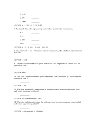 B. 10.011 __________
C. 0.01 __________
D. 10001 __________
ANSWER: A. 12 B. 2 3/8 C. 1/4 D. 17
7. Rewrite each of the following values (represented in base ten notation) in binary notation.
A. 7 __________
B. 23 __________
C. 2 1/4 __________
D. 5/8 __________
ANSWER: A. 111 B. 10111 C. 10.01 D. 0.101
8. If the patterns 101.11 and 1.011 represent values in binary notation, what is the binary representation of
their sum?
____________
ANSWER: 111.001
9. Using a two’s complement notation system in which each value is represented by a pattern of six bits,
represent the value 3.
____________
ANSWER: 000011
10. Using a two’s complement notation system in which each value is represented by a pattern of six bits,
represent the value -3.
____________
ANSWER: 111101
11. What is the largest positive integer that can be represented in a two’s complement system in which
each value is represented by eight bits?
____________
ANSWER: 127 (represented by 01111111)
12. What is the smallest negative integer that can be represented in a two’s complement system in which
each value is represented by eight bits?
____________
ANSWER: -128 (represented by 10000000)
 