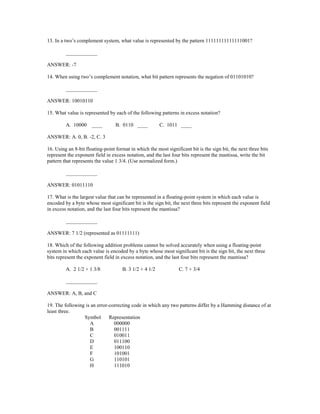 13. In a two’s complement system, what value is represented by the pattern 11111111111111001?
____________
ANSWER: -7
14. When using two’s complement notation, what bit pattern represents the negation of 01101010?
____________
ANSWER: 10010110
15. What value is represented by each of the following patterns in excess notation?
A. 10000 ____ B. 0110 ____ C. 1011 ____
ANSWER: A. 0, B. -2, C. 3
16. Using an 8-bit floating-point format in which the most significant bit is the sign bit, the next three bits
represent the exponent field in excess notation, and the last four bits represent the mantissa, write the bit
pattern that represents the value 1 3/4. (Use normalized form.)
____________
ANSWER: 01011110
17. What is the largest value that can be represented in a floating-point system in which each value is
encoded by a byte whose most significant bit is the sign bit, the next three bits represent the exponent field
in excess notation, and the last four bits represent the mantissa?
____________
ANSWER: 7 1/2 (represented as 01111111)
18. Which of the following addition problems cannot be solved accurately when using a floating-point
system in which each value is encoded by a byte whose most significant bit is the sign bit, the next three
bits represent the exponent field in excess notation, and the last four bits represent the mantissa?
A. 2 1/2 + 1 3/8 B. 3 1/2 + 4 1/2 C. 7 + 3/4
____________
ANSWER: A, B, and C
19. The following is an error-correcting code in which any two patterns differ by a Hamming distance of at
least three.
Symbol Representation
A 000000
B 001111
C 010011
D 011100
E 100110
F 101001
G 110101
H 111010
 