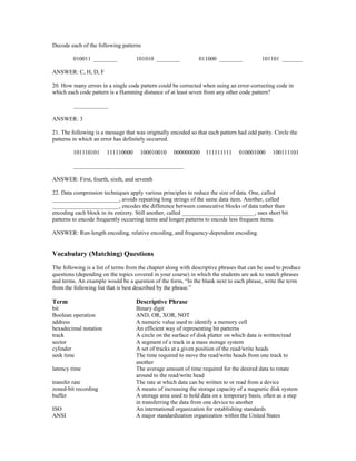 Decode each of the following patterns
010011 ________ 101010 ________ 011000 ________ 101101 _______
ANSWER: C, H, D, F
20. How many errors in a single code pattern could be corrected when using an error-correcting code in
which each code pattern is a Hamming distance of at least seven from any other code pattern?
____________
ANSWER: 3
21. The following is a message that was originally encoded so that each pattern had odd parity. Circle the
patterns in which an error has definitely occurred.
101110101 111110000 100010010 000000000 111111111 010001000 100111101
______________________________________
ANSWER: First, fourth, sixth, and seventh
22. Data compression techniques apply various principles to reduce the size of data. One, called
_______________________, avoids repeating long strings of the same data item. Another, called
_______________________, encodes the difference between consecutive blocks of data rather than
encoding each block in its entirety. Still another, called _________________________, uses short bit
patterns to encode frequently occurring items and longer patterns to encode less frequent items.
ANSWER: Run-length encoding, relative encoding, and frequency-dependent encoding.
Vocabulary (Matching) Questions
The following is a list of terms from the chapter along with descriptive phrases that can be used to produce
questions (depending on the topics covered in your course) in which the students are ask to match phrases
and terms. An example would be a question of the form, “In the blank next to each phrase, write the term
from the following list that is best described by the phrase.”
Term Descriptive Phrase
bit Binary digit
Boolean operation AND, OR, XOR, NOT
address A numeric value used to identify a memory cell
hexadecimal notation An efficient way of representing bit patterns
track A circle on the surface of disk platter on which data is written/read
sector A segment of a track in a mass storage system
cylinder A set of tracks at a given position of the read/write heads
seek time The time required to move the read/write heads from one track to
another
latency time The average amount of time required for the desired data to rotate
around to the read/write head
transfer rate The rate at which data can be written to or read from a device
zoned-bit recording A means of increasing the storage capacity of a magnetic disk system
buffer A storage area used to hold data on a temporary basis, often as a step
in transferring the data from one device to another
ISO An international organization for establishing standards
ANSI A major standardization organization within the United States
 